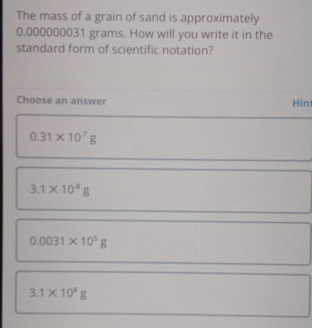 The mass of a grain of sand is approximately
0.000000031 grams. How will you write it in the
standard form of scientific notation?
Choose an answer Hin
0.31* 10^(-7)g
3.1* 10^(-8)g
0.0031* 10^5g
3.1* 10^8g