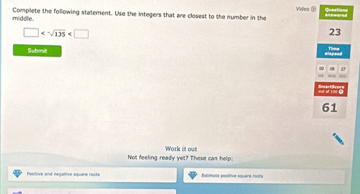 Video é Questions 
Complete the following statement. Use the integers that are closest to the number in the answered 
middle.
□ <-sqrt(135)
23
Time 
Submit elapsed
0 08 27
h 61C
SmartScore 
out of 100 0
61
Work it out 
Not feeling ready yet? These can help: 
Positive and negative square roots Estimate positive square roots