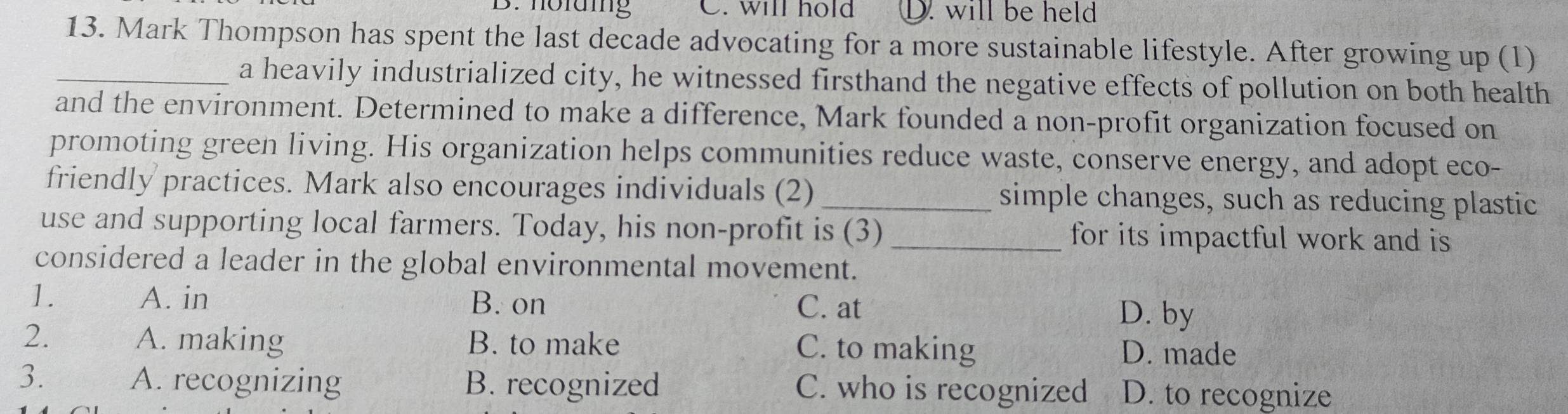holaing C. will hold D. will be held
13. Mark Thompson has spent the last decade advocating for a more sustainable lifestyle. After growing up (1)
_a heavily industrialized city, he witnessed firsthand the negative effects of pollution on both health
and the environment. Determined to make a difference, Mark founded a non-profit organization focused on
promoting green living. His organization helps communities reduce waste, conserve energy, and adopt eco-
friendly practices. Mark also encourages individuals (2) _simple changes, such as reducing plastic
use and supporting local farmers. Today, his non-profit is (3)_ for its impactful work and is 
considered a leader in the global environmental movement.
1. A. in B. on C. at
D. by
2. A. making B. to make C. to making D. made
3. A. recognizing B. recognized C. who is recognized D. to recognize