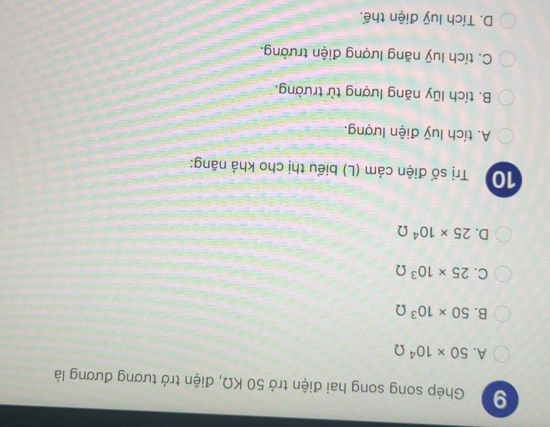 Ghép song song hai điện trở 50 KΩ, điện trở tương đương là
A. 50* 10^4Omega
B. 50* 10^3Omega
C. 25* 10^3Omega
D. 25* 10^4Omega
10 Trị số điện cảm (L) biểu thị cho khả năng:
A. tích luỹ điện lượng.
B. tích lũy năng lượng từ trường.
C. tích luỹ năng lượng điện trường.
D. Tích luỹ điện thế.