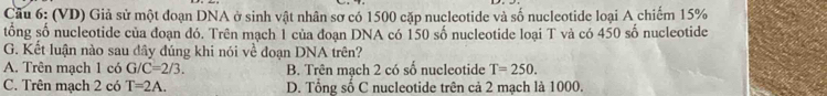 Cầu 6: (VD) Giả sử một đoạn DNA ở sinh vật nhân sơ có 1500 cặp nucleotide và số nucleotide loại A chiếm 15%
tổng số nucleotide của đoạn đó. Trên mạch 1 của đoạn DNA có 150 số nucleotide loại T và có 450 số nucleotide
G. Kết luận nào sau đây đúng khi nói về đoạn DNA trên?
A. Trên mạch 1 có G/C=2/3. B. Trên mạch 2 có số nucleotide T=250.
C. Trên mạch 2 có T=2A. D. Tổng số C nucleotide trên cả 2 mạch là 1000.