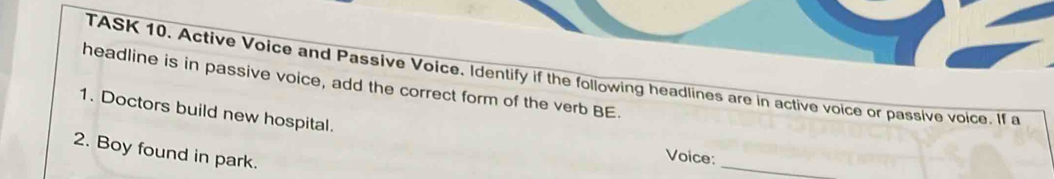 TASK 10. Active Voice and Passive Voice. Identify if the following headlines are in active voice or passive voice. If a 
headline is in passive voice, add the correct form of the verb BE. 
1. Doctors build new hospital. 
2. Boy found in park. 
_ 
Voice: