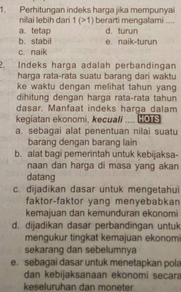 Perhitungan indeks harga jika mempunyai
nilai lebih dari 1(>1) berarti mengalami ....
a. tetap d. turun
b. stabil e. naik-turun
c. naik
2. Indeks harga adalah perbandingan
harga rata-rata suatu barang dari waktu
ke waktu dengan melihat tahun yang
dihitung dengan harga rata-rata tahun
dasar. Manfaat indeks harga dalam
kegiatan ekonomi, kecuali .... HOTS
a. sebagai alat penentuan nilai suatu
barang dengan barang lain
b. alat bagi pemerintah untuk kebijaksa-
naan dan harga di masa yang akan
datang
c. dijadikan dasar untuk mengetahui
faktor-faktor yang menyebabkan
kemajuan dan kemunduran ekonomi
d. dijadikan dasar perbandingan untuk
mengukur tingkat kemajuan ekonomi
sekarang dan sebelumnya
e. sebagai dasar untuk menetapkan pola
dan kebijaksanaan ekonomi secara
keseluruhan dan moneter