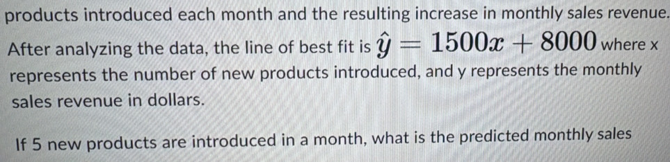 products introduced each month and the resulting increase in monthly sales revenue. 
After analyzing the data, the line of best fit is hat y=1500x+8000 where x
represents the number of new products introduced, and y represents the monthly 
sales revenue in dollars. 
If 5 new products are introduced in a month, what is the predicted monthly sales