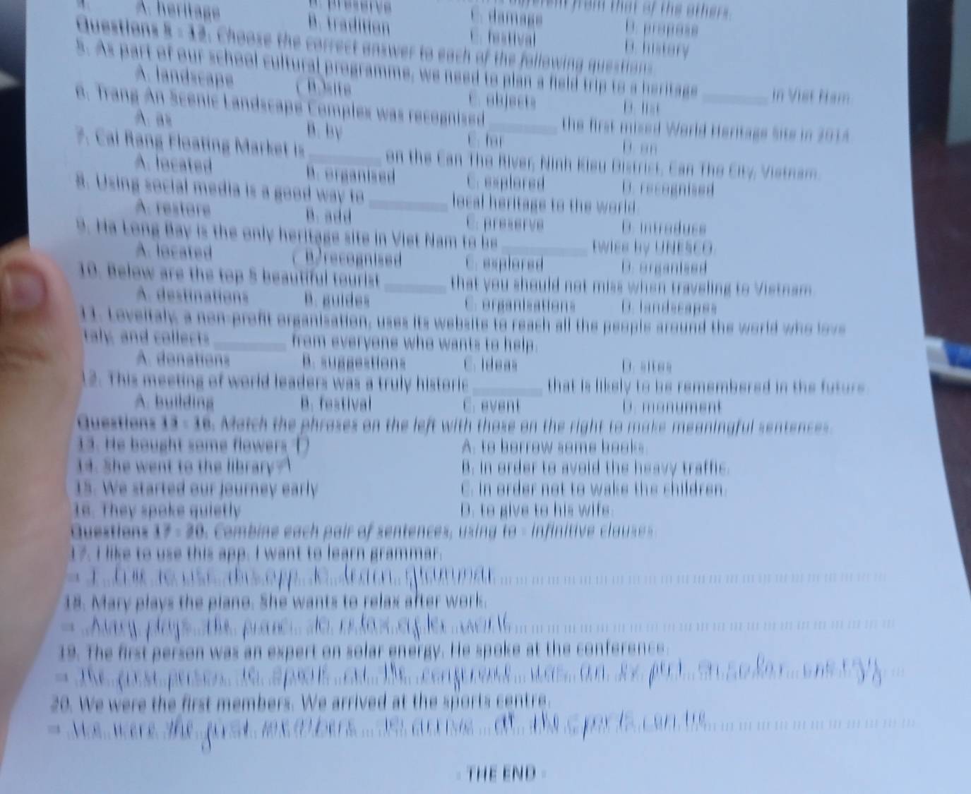 hat of the others 
a= D. propese
A. heritage B. tradition hestival D. history
. Choose the correct answer to each of the following qu stio 
5. As part of our school cultural programme, we need to plan a field trip to a heritage
A. landscape C. abjects
in Vist Nam
     
6. Trang An Scenic Landscape Complex was recognied _the first mised World Heritage Site in 2014
A. as B. by C. har D. an
7. Cai Rang Floating Market is _on the Can The River, Ninh Kieu Distrist, Can The City, Vistnam
A. located B. organised C.esplored D. recognised
8. Using social media is a good way to _local heritage to the world .
A. restore B. add C. preserve
D. intraduss
9. Ha Long B ay i the only heritag e site in  V iet a  t  _twies by UNESCO.
A. located recogni ed C. explered D.organised
10. Below are the to 5 beautiful t urist _that you should not miss when traveling to Vistnam
A. destinations B. guides C organisations D. landscapss
11. Loveitaly a non-proft organisation, uses its website to reach all the people around the world w o lo v
aly and collect _ from everyene who wants to help .
A donations B. suggestions C. Ideas D. aitea
2. This meeting of world leaders was a truly historie _that is likely to be remembered in the futurs.
A. building B. festival C. event D. mon  ment 
Questions 13:11 Match the phrases on the left with those on the right to make meaningful sentences
13. He bought some flowers D A. to berrow some hooks
14. She went to the library? B. in order to avoid the heavy traffic.
15. We started our journey early C. in order not to wake the children.
16. They spake quietly D. to give to his wif
Questions 17=30 Combin  ach pair of sentences, usin  to - infinitive cl  s  
17. I like to use this app. I want to learn grammar.
      
                     
18. Mary plays the plano. She wants to relax after work.
= 
  
     
19. The first person was an expert on solar energy. He spoke at the conference.
20. We were the first members. We arrived at the sports centre 
M e  wer e  ?
(⋯ /// /( ) (() ) )() !)
THE END -