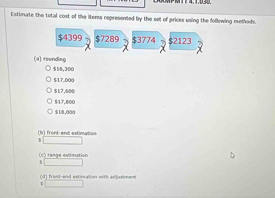 LARMPMTT 4.1.030. 
Estimate the total cost of the items represented by the set of prices using the following methods.
$4399 $7289 $3774 $2123
(a) rounding
$16,300
$17,000
$17,600
$17,800
$18,000
(b) front-end estimation
$
(c) range estimation
$
(d) front-end estimation with adjustment
$