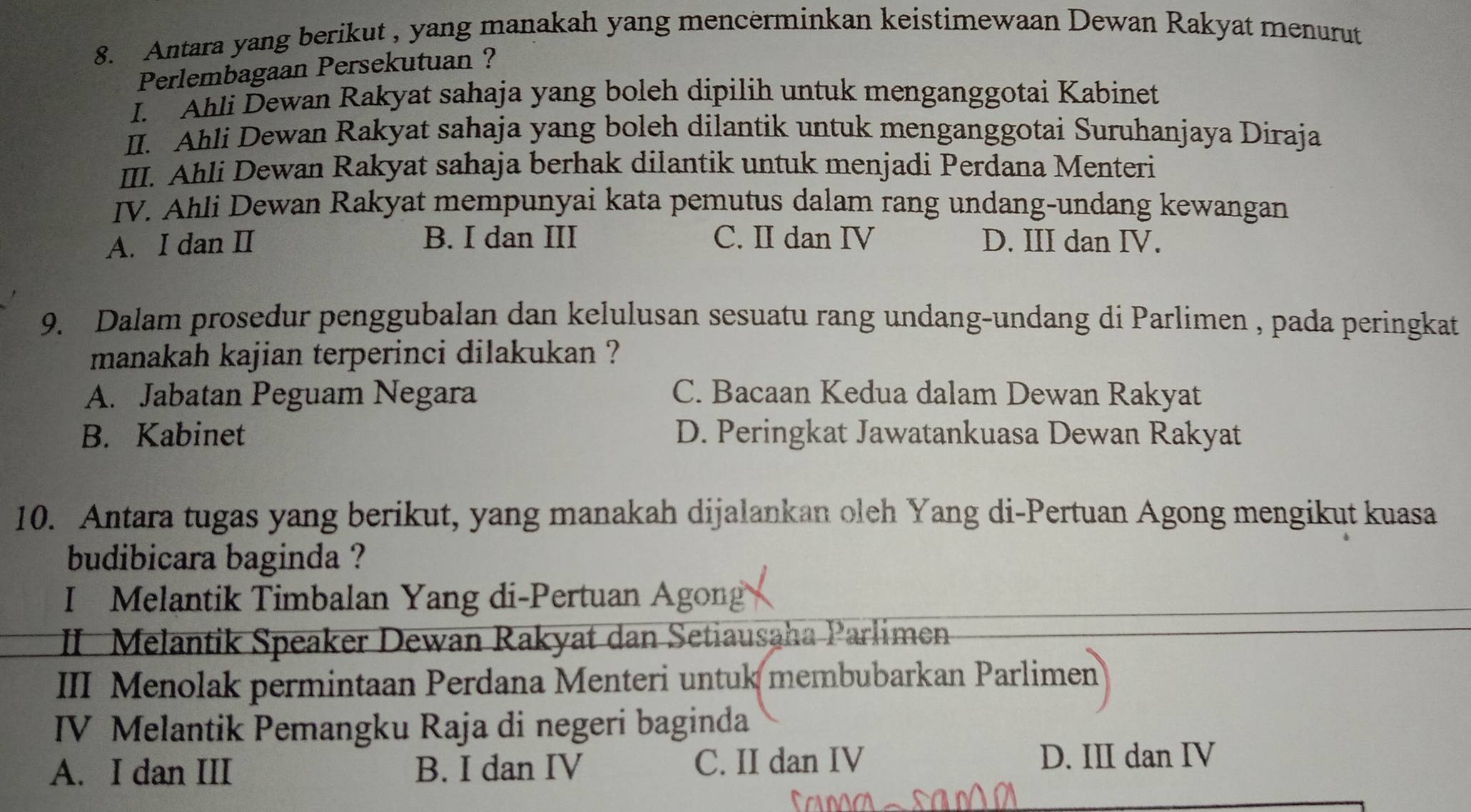 Antara yang berikut , yang manakah yang mencerminkan keistimewaan Dewan Rakyat menurut
Perlembagaan Persekutuan ?
I. Ahli Dewan Rakyat sahaja yang boleh dipilih untuk menganggotai Kabinet
II. Ahli Dewan Rakyat sahaja yang boleh dilantik untuk menganggotai Suruhanjaya Diraja
III. Ahli Dewan Rakyat sahaja berhak dilantik untuk menjadi Perdana Menteri
IV. Ahli Dewan Rakyat mempunyai kata pemutus dalam rang undang-undang kewangan
A. I dan II B. I dan III C. II dan IV D. III dan IV.
9. Dalam prosedur penggubalan dan kelulusan sesuatu rang undang-undang di Parlimen , pada peringkat
manakah kajian terperinci dilakukan ?
A. Jabatan Peguam Negara C. Bacaan Kedua dalam Dewan Rakyat
B. Kabinet D. Peringkat Jawatankuasa Dewan Rakyat
10. Antara tugas yang berikut, yang manakah dijalankan oleh Yang di-Pertuan Agong mengikut kuasa
budibicara baginda ?
I Melantik Timbalan Yang di-Pertuan Agong
II Melantik Speaker Dewan Rakyat dan Setiausaha Parlimen
III Menolak permintaan Perdana Menteri untuk membubarkan Parlimen
IV Melantik Pemangku Raja di negeri baginda
A. I dan III B. I dan IV C. II dan IV D. III dan IV