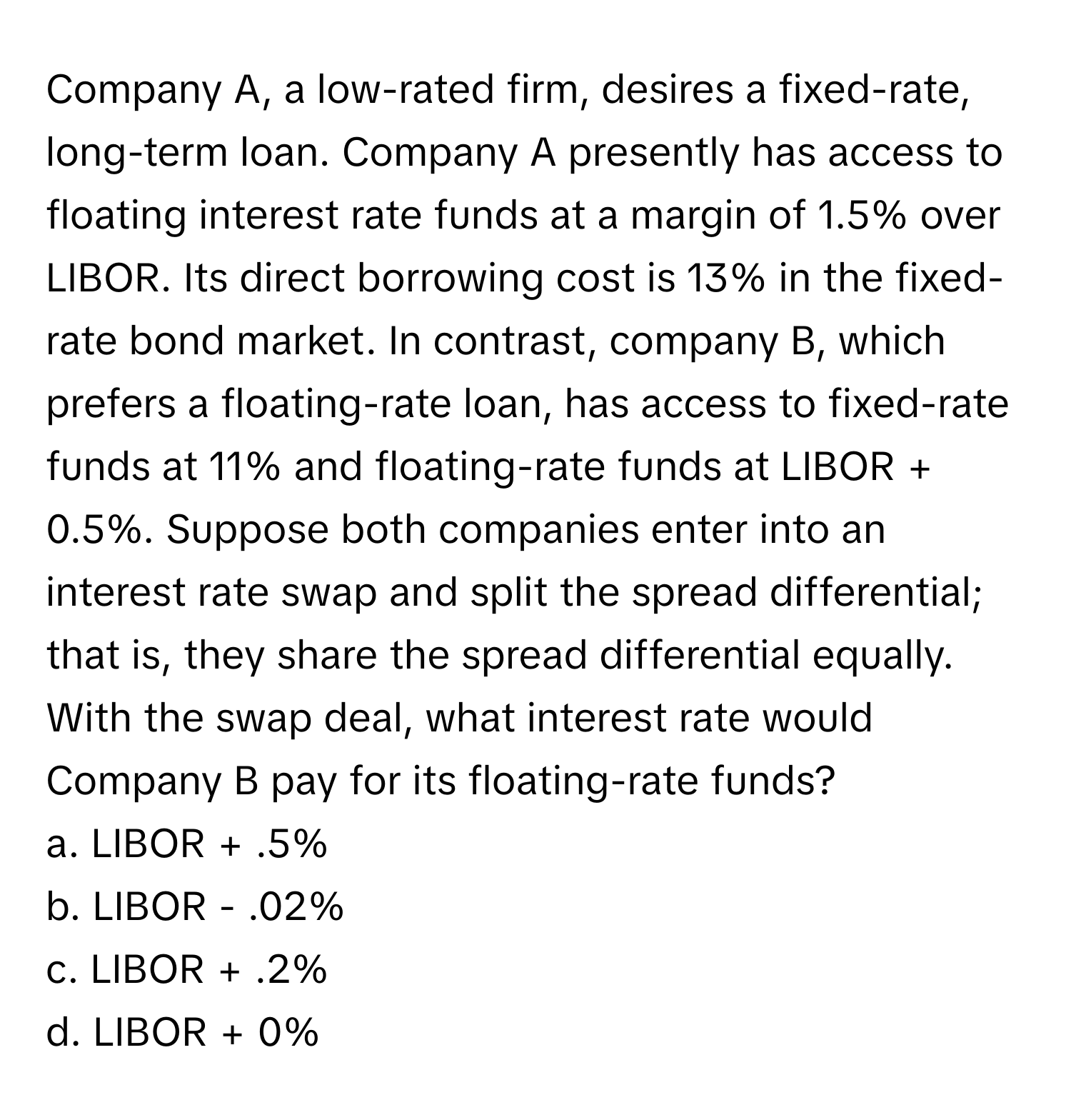 Company A, a low-rated firm, desires a fixed-rate, long-term loan. Company A presently has access to floating interest rate funds at a margin of 1.5% over LIBOR. Its direct borrowing cost is 13% in the fixed-rate bond market. In contrast, company B, which prefers a floating-rate loan, has access to fixed-rate funds at 11% and floating-rate funds at LIBOR + 0.5%. Suppose both companies enter into an interest rate swap and split the spread differential; that is, they share the spread differential equally. With the swap deal, what interest rate would Company B pay for its floating-rate funds?

a. LIBOR + .5%
b. LIBOR - .02%
c. LIBOR + .2%
d. LIBOR + 0%