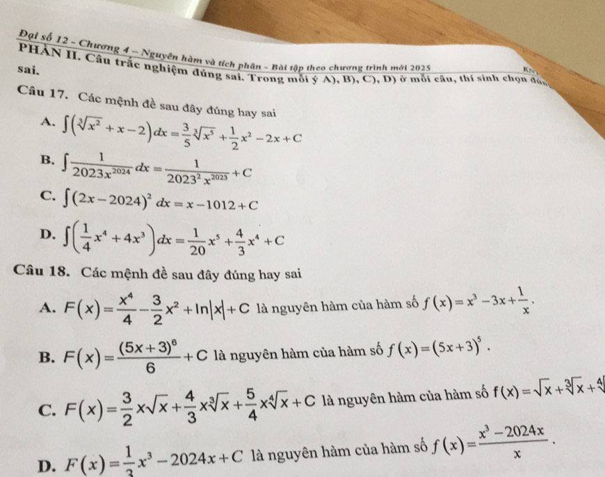 Đại số 12 - Chương 4 - Nguyên hàm và tích phân - Bài tập theo chương trình mới 2025
   
sai.  PHÀN II. Câu trắc nghiệm đúng sai. Trong mỗi ý A), B), C), D) ở mỗi câu, thí sinh chọn đún
Câu 17. Các mệnh đề sau đây đúng hay sai
A. ∈t (sqrt[3](x^2)+x-2)dx= 3/5 sqrt[3](x^5)+ 1/2 x^2-2x+C
B. ∈t  1/2023x^(2024) dx= 1/2023^2x^(2023) +C
C. ∈t (2x-2024)^2dx=x-1012+C
D. ∈t ( 1/4 x^4+4x^3)dx= 1/20 x^5+ 4/3 x^4+C
Câu 18. Các mệnh đề sau đây đúng hay sai
A. F(x)= x^4/4 - 3/2 x^2+ln |x|+C là nguyên hàm của hàm số f(x)=x^3-3x+ 1/x .
B. F(x)=frac (5x+3)^66+C là nguyên hàm của hàm số f(x)=(5x+3)^5.
C. F(x)= 3/2 xsqrt(x)+ 4/3 xsqrt[3](x)+ 5/4 xsqrt[4](x)+C là nguyên hàm của hàm số f(x)=sqrt(x)+sqrt[3](x)+sqrt[4]()
D. F(x)= 1/3 x^3-2024x+C là nguyên hàm của hàm số f(x)= (x^3-2024x)/x .