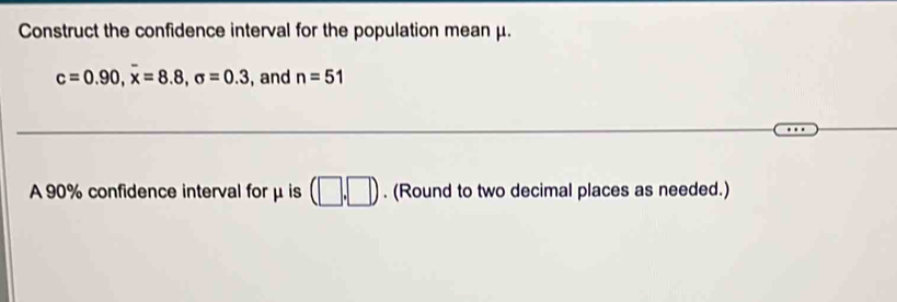 Construct the confidence interval for the population mean μ.
c=0.90, overline x=8.8, sigma =0.3 , and n=51
A 90% confidence interval for μ is (□ ,□ ). (Round to two decimal places as needed.)