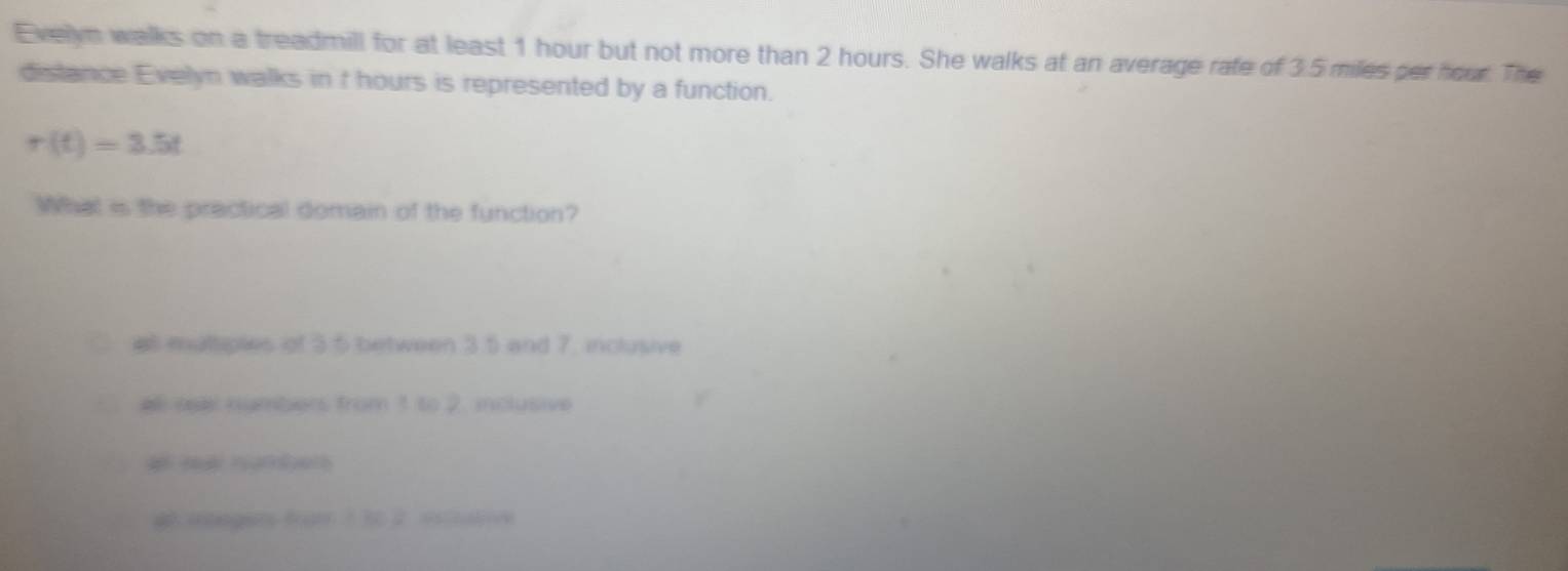 Evelyn walks on a treadmill for at least 1 hour but not more than 2 hours. She walks at an average rate of 3.5 miles per hour. The
distance Evelyn walks in t hours is represented by a function.
r(t)=3.5t
What is the practical domain of the function?
at multiples of 3.5 between 3.5 and 7. inclusive
el ssal numbers from 1 to 2. inclusive
# mtngers from 1 30 2 escutive