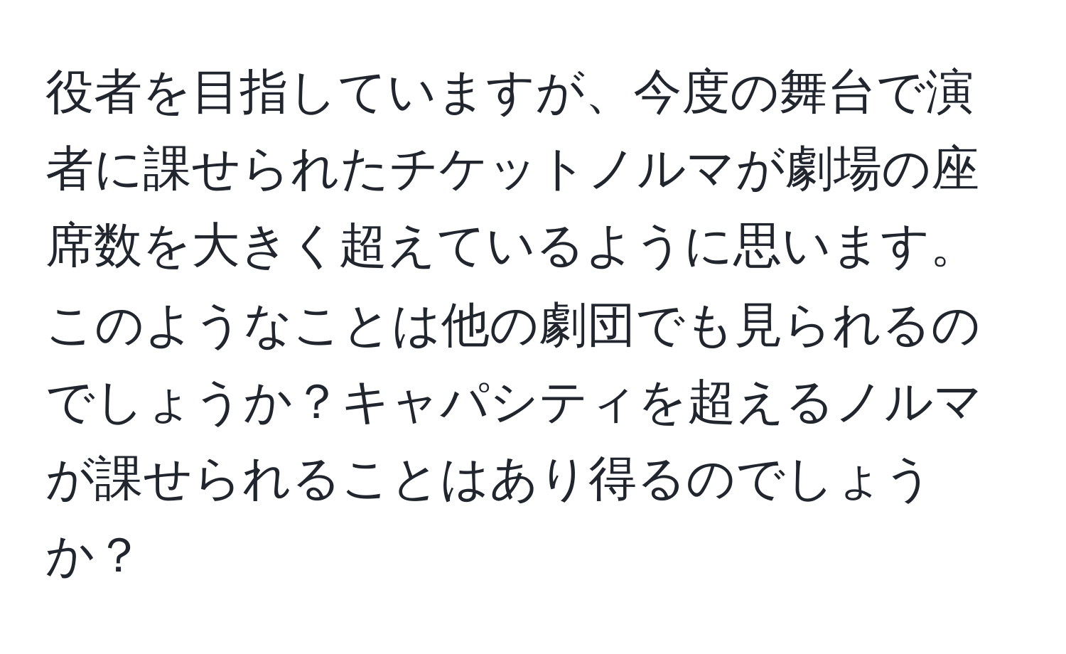 役者を目指していますが、今度の舞台で演者に課せられたチケットノルマが劇場の座席数を大きく超えているように思います。このようなことは他の劇団でも見られるのでしょうか？キャパシティを超えるノルマが課せられることはあり得るのでしょうか？