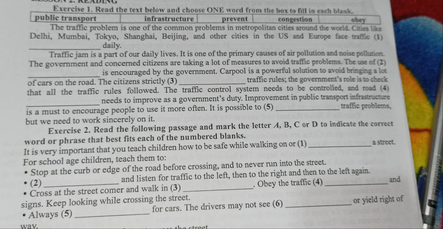 Read the text below and choose ONE word from the box to fill in each blank.
public transport infrastructure prevent congestion obey
The traffic problem is one of the common problems in metropolitan cities around the world. Cities like
Delhi, Mumbai, Tokyo, Shanghai, Beijing, and other cities in the US and Europe face traffic (1)
_daily.
Traffic jam is a part of our daily lives. It is one of the primary causes of air pollution and noise pollution.
The government and concerned citizens are taking a lot of measures to avoid traffic problems. The use of (2)
_
is encouraged by the government. Carpool is a powerful solution to avoid bringing a lot
of cars on the road. The citizens strictly (3) _traffic rules; the government’s role is to check
that all the traffic rules followed. The traffic control system needs to be controlled, and road (4)
_
needs to improve as a government’s duty. Improvement in public transport infrastructure
is a must to encourage people to use it more often. It is possible to (5) _traffic problems,
but we need to work sincerely on it.
Exercise 2. Read the following passage and mark the letter A, B, C or D to indicate the correct
word or phrase that best fits each of the numbered blanks.
It is very important that you teach children how to be safe while walking on or (1) _a street.
For school age children, teach them to:
Stop at the curb or edge of the road before crossing, and to never run into the street.
(2) and listen for traffic to the left, then to the right and then to the left again.
Cross at the street comer and walk in (3) _. Obey the traffic (4)_
and
signs. Keep looking while crossing the street.
Always (5) _for cars. The drivers may not see (6) _or yield right of
wav.