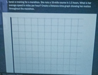 Sarah is training for a marathon. She runs a 10-mile course in 1.S hours. What is her 
average speed in miles per hour? Create a Distance-time graph showing her motion 
throughout the marathon.