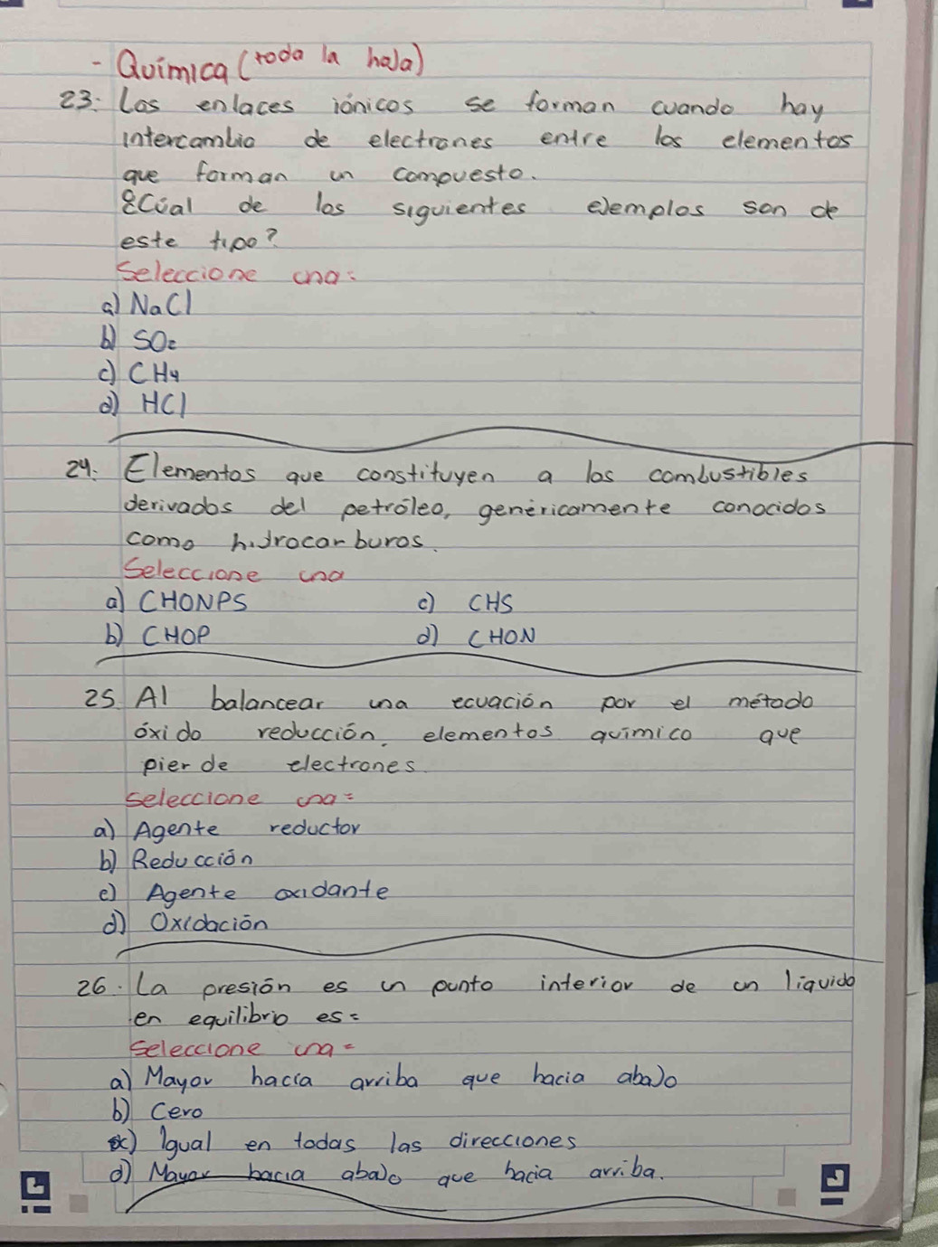 Qoimica (toda la hola)
23: lis enlaces ionicos se forman cuando hay
intercamlio de electrones entre los elementos
gue forman in compuesto.
8Coal de los siquientes elemplos son de
este tioo?
Seleccione cnas
a) Nall
b) SOe
c CHu
( HCI
24. Elementos aue constituyen a los combustibles
derivados del petroleo, genericamente conocidos
como h Jrocarburos.
Seleccione cna
a CHONPS c) cHS
b) CHOP d cHON
25 Al balancear una exuacion por el metodo
oxido reduccion elementos quimico ave
pier de electrones
seleccione ana-
a) Agente reductor
b) Redu ccion
() Agente oudante
dì Oxidacion
26. La presion es i punto interior de an liquido
en equilibrio es:
seleccione ing-
a Mayor hacia arriba gue bacia aba)o
b) Cero
) lgual en todas las direcciones
① Mayor bacia aboo aue bacia ariba.