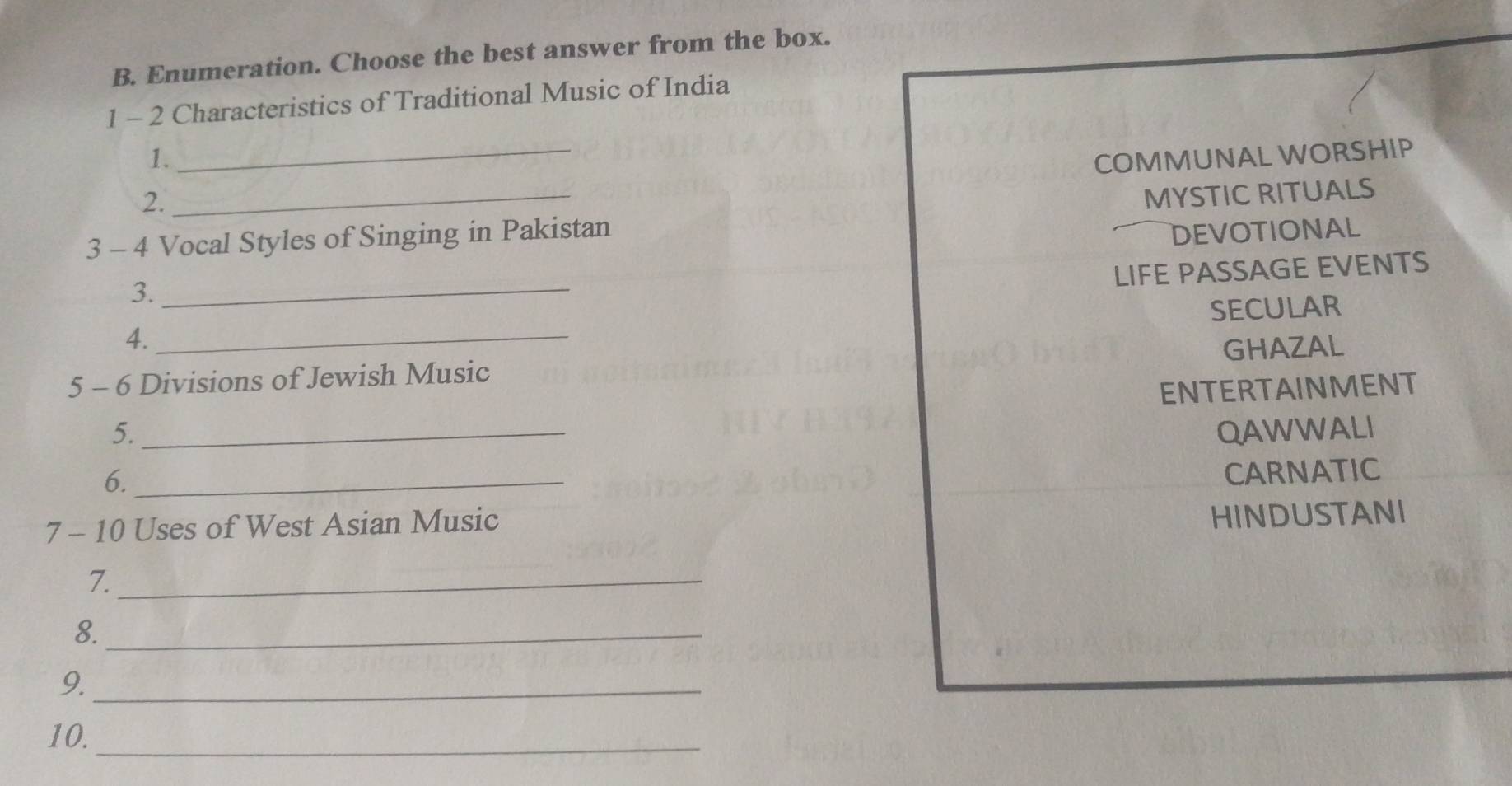 Enumeration. Choose the best answer from the box.
1 - 2 Characteristics of Traditional Music of India
1. _COMMUNAL WORSHIP
2.
3 - 4 Vocal Styles of Singing in Pakistan MYSTIC RITUALS
DEVOTIONAL
LIFE PASSAGE EVENTS
3._
SECULAR
4._
5 - 6 Divisions of Jewish Music GHAZAL
5._ ENTERTAINMENT
QAWWALI
6._
CARNATIC
7 - 10 Uses of West Asian Music
HINDUSTANI
7._
8._
9._
10._