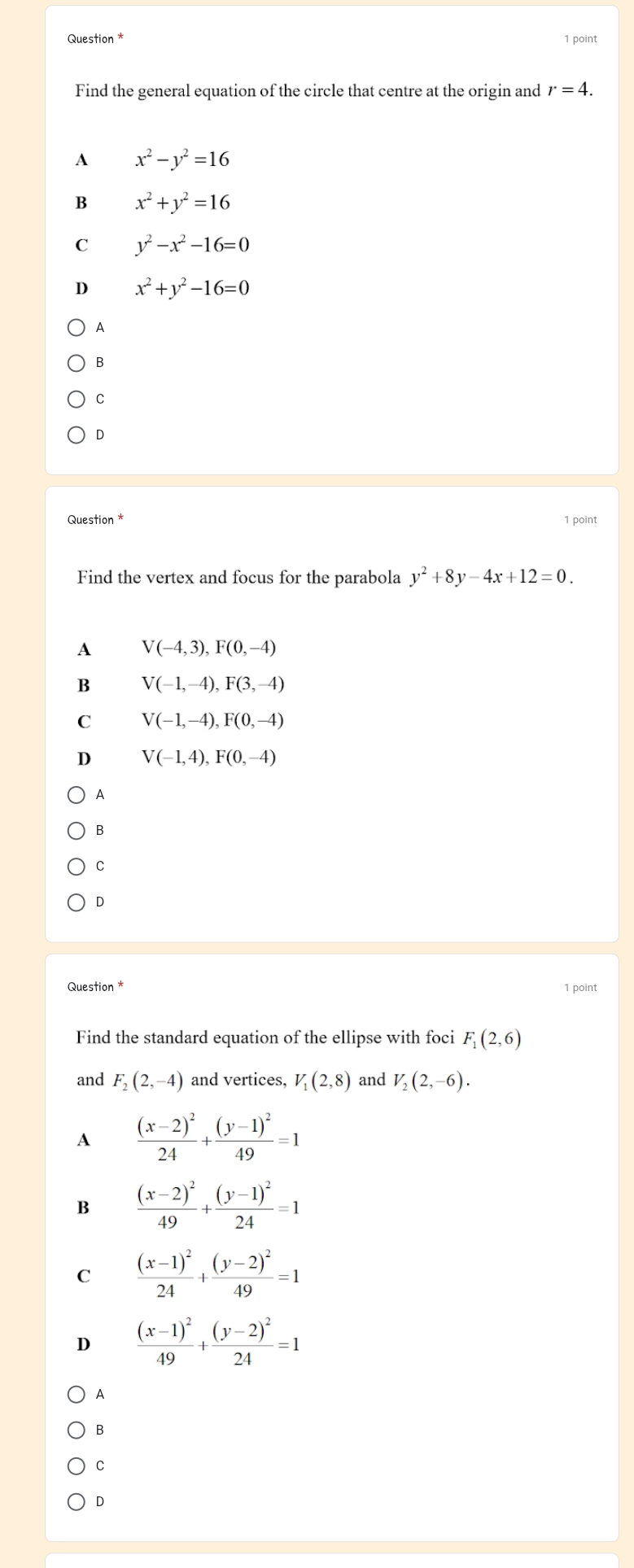 Question * 1 point
Find the general equation of the circle that centre at the origin and r=4.
A x^2-y^2=16
B x^2+y^2=16
C y^2-x^2-16=0
D x^2+y^2-16=0
A
B
C
D
Question * 1 point
Find the vertex and focus for the parabola y^2+8y-4x+12=0. 
A V(-4,3), F(0,-4)
B V(-1,-4), F(3,-4)
C V(-1,-4), F(0,-4)
D V(-1,4), F(0,-4)
A
B
C
D
Question * 1 point
Find the standard equation of the ellipse with foci F_1(2,6)
and F_2(2,-4) and vertices, V_1(2,8) and V_2(2,-6).
A frac (x-2)^224+frac (y-1)^249=1
B frac (x-2)^249+frac (y-1)^224=1
C frac (x-1)^224+frac (y-2)^249=1
D frac (x-1)^249+frac (y-2)^224=1
A
B
C
D