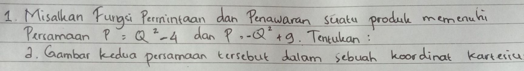 Misalkan Fungsi Permintaan dan Penawaran suatu produb memenuhi 
Persamaan P=Q^2-4 dan P· -Q^2+9. Tentukan : 
3. Gambar kedua persamaan tersebut dalam sebuah koordinat karteriu