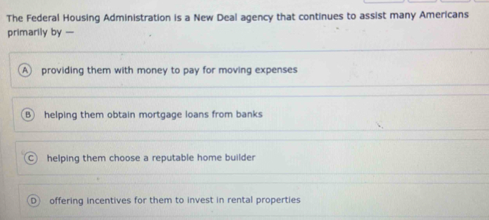 The Federal Housing Administration is a New Deal agency that continues to assist many Americans
primarily by —
A providing them with money to pay for moving expenses
B helping them obtain mortgage loans from banks
helping them choose a reputable home builder
D offering incentives for them to invest in rental properties