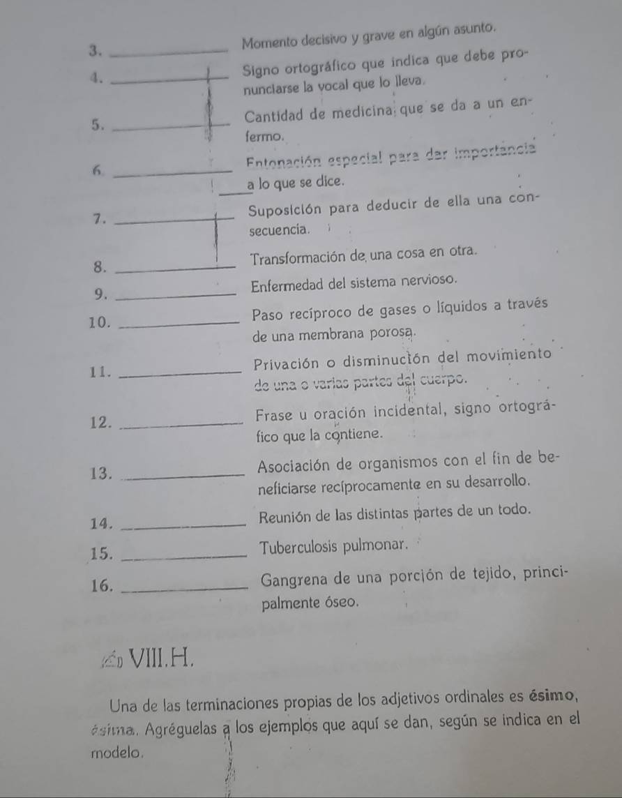 3._ 
Momento decisivo y grave en algún asunto. 
4._ 
Signo ortográfico que indica que debe pro- 
nunctarse la vocal que lo lleva. 
5. _Cantidad de medicina que se da a un en- 
fermo. 
6. _ Entonación especial para dar importância 
_ 
a lo que se dice. 
7. _ Suposición para deducir de ella una con- 
secuencia. 
8. _ Transformación de una cosa en otra. 
9. _Enfermedad del sistema nervioso. 
10. _ Paso recíproco de gases o líquidos a través 
de una membrana porosa. 
11. _ Privación o disminución del movimiento 
de una o varías partes del cuerpo. 
12. _ Frase u oración incidental, signo ortográ- 
fico que la contiene. 
13. _ Asociación de organismos con el fin de be- 
neficiarse recíprocamente en su desarrollo. 
14._ 
Reunión de las distintas partes de un todo. 
15. _Tuberculosis pulmonar. 
16. _ Gangrena de una porcjón de tejido, princi- 
palmente óseo. 
VIII.H. 
Una de las terminaciones propias de los adjetivos ordinales es ésimo, 
Agima. Agréguelas a los ejemplos que aquí se dan, según se indica en el 
rnodelo.