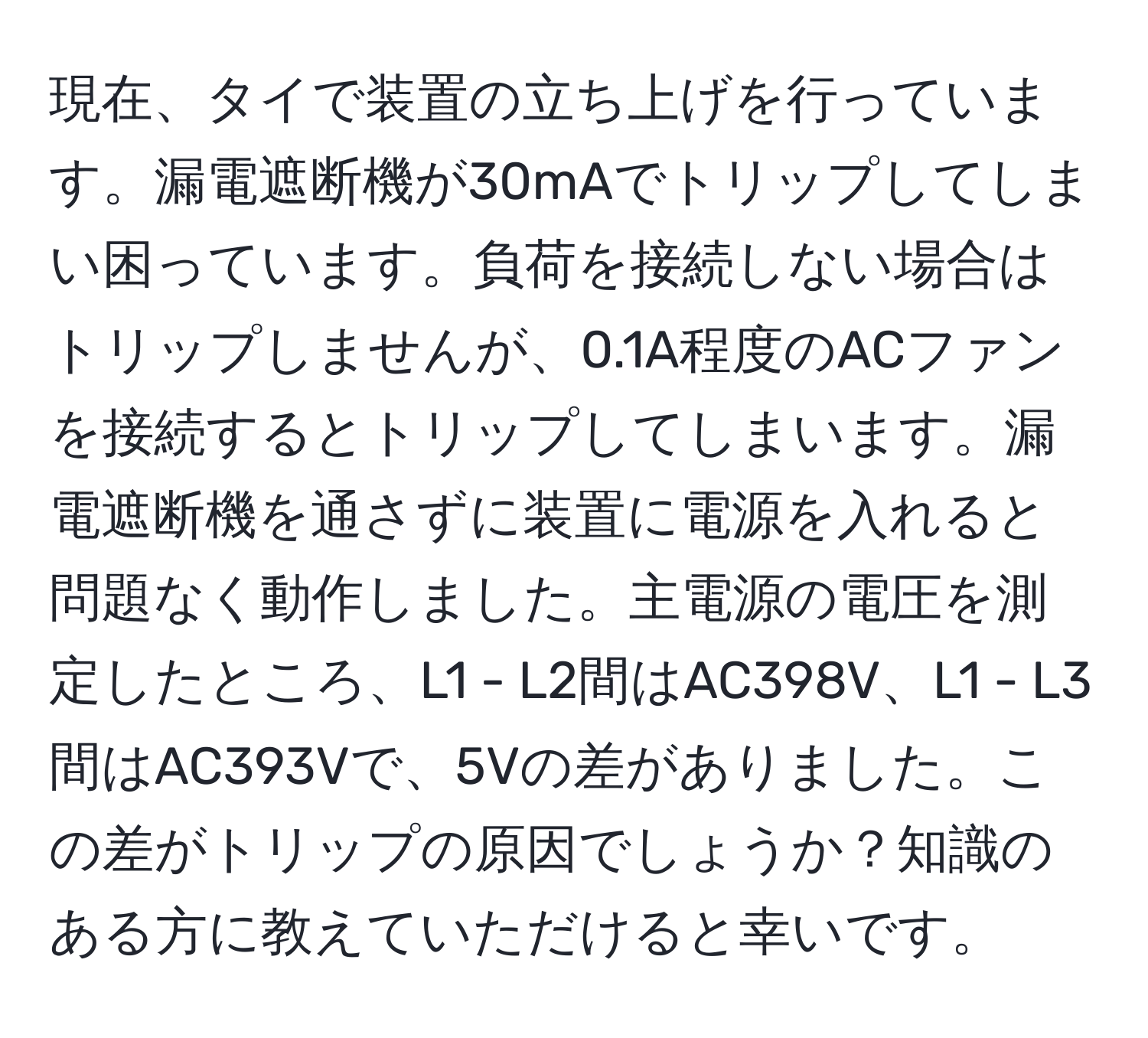 現在、タイで装置の立ち上げを行っています。漏電遮断機が30mAでトリップしてしまい困っています。負荷を接続しない場合はトリップしませんが、0.1A程度のACファンを接続するとトリップしてしまいます。漏電遮断機を通さずに装置に電源を入れると問題なく動作しました。主電源の電圧を測定したところ、L1 - L2間はAC398V、L1 - L3間はAC393Vで、5Vの差がありました。この差がトリップの原因でしょうか？知識のある方に教えていただけると幸いです。