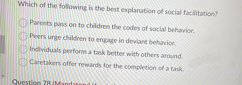 Which of the following is the best explanation of social facilitation?
Parents pass on to children the codes of social behavior.
Peers urge children to engage in deviant behavior.
Individuals perform a task better with others around.
Caretakers offer rewards for the completion of a task.
Ouestion 78 (Mandaton