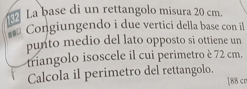 La base di un rettangolo misura 20 cm. 
Congiungendo i due vertici della base con il 
punto medio del lato opposto si ottiene un 
triangolo isoscele il cui perimetro è 72 cm. 
Calcola il perimetro del rettangolo. 
[ 88 cn