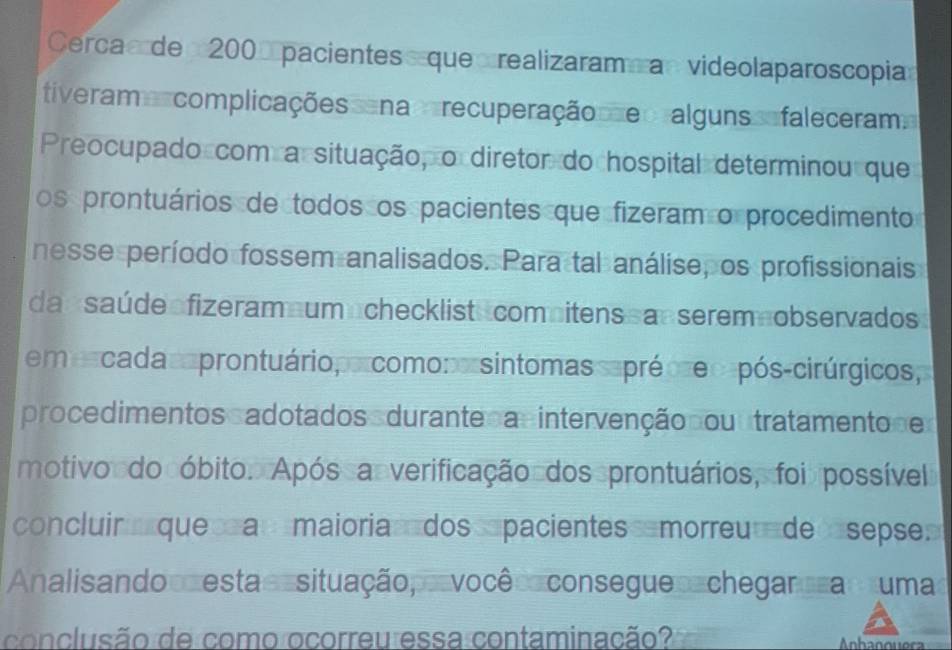 Cercac de 200 pacientes que realizaram an videolaparoscopia 
tiverame complicações cena recuperação e ralguns e faleceram 
Preocupado com a situação, o diretor do hospital determinou que 
os prontuários de todos os pacientes que fizeram o procedimento 
nesse período fossem analisados. Para tal análise, os profissionais 
da saú de fizeram um checklist comnitens an serem nobservados 
em scada aprontuário,orcomono sintomas eprécre o pós-cirúrgicos, 
procedimentos adotados durante a intervenção çou tratamento e 
motivo do óbito. Após a verificação dos prontuários, foi possível 
concluir que a maioria dos pacientes morreu de sepse» 
Analis ando esta situação, vocêo consegue chegar a s uma 
conclusão de como ocorreu essa contaminação?