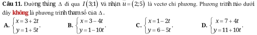 Đường thắng △ di qua I(3;1) và nhận u=(2;5) là vectơ chỉ phương. Phương trình nào dưới
đây không là phương trình tham số của △.
A. beginarrayl x=3+2t y=1+5tendarray.. B. beginarrayl x=3-4t y=1-10tendarray.. C. beginarrayl x=1-2t y=6-5tendarray.. D. beginarrayl x=7+4t y=11+10tendarray..