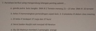 Peristiwa berikut yong mengandung bilangan penting adalah ....
a. ganda putra bulu tangkis SMA N 1 Ternate menang 21 - 15 atas SMA N 10 ternate
b. kelas X memenangkan pertandingan sepak bola 3- 0 ataskelas XI dalam class meeting
c. Di kelas X terdapat 37 meja dan 37 kursi
d. berat badan Naufal naik menjadi 49 Newton
e. ibu Siti Mahnun membeli 2 semangka orange