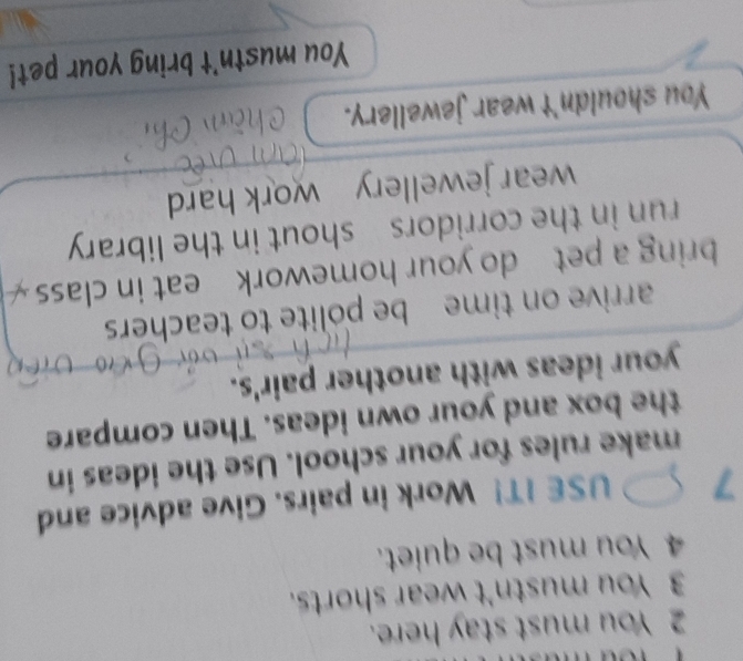 You must stay here. 
3 You mustn't wear shorts. 
4 You must be quiet. 
7 USE IT! Work in pairs. Give advice and 
make rules for your school. Use the ideas in 
the box and your own ideas. Then compare 
your ideas with another pair's. 
arrive on time be polite to teachers 
bring a pet do your homework eat in class 
run in the corridors shout in the library 
wear jewellery work hard 
You shouldn't wear jewellery. 
You mustn't bring your pet!