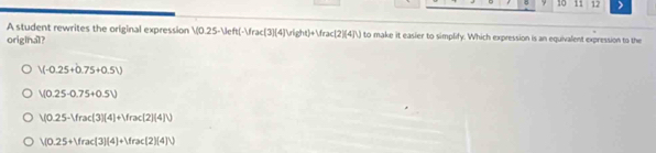 5 10 11 12 >
A student rewrites the original expression V(0.25-Veft(-Vrac(3)(4)vee (ght)+Vrac(2)(4]V) to make it easier to simplify. Which expression is an equivalent expression to the
original?
V(-0.25+0.75+0.5V)
V(0.25-0.75+0.5V)
V(0.25-Vrac(3)(4)+Vrac(2)(4]V
V(0.25+Vrac(3)(4)+Vrac(2)(4)V)