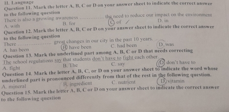 Language
Question 11. Mark the letter A, B, C or D on your answer sheet to indicate the correct answer
to the following question
There is also a growing awareness B. for _the need to reduce our impact on the environment D. in
A. with J of
to the following question Question 12. Mark the letter A, B, C or D on your answer sheet to indicate the correct answer
There great changes in our city in the past 10 years.
A. has been B have been C. had been D. was
Question 13. Mark the underlined part among A, B, C or D that needs correcting
The school regulations say that students don't have to fight each other.
A. fight B. The C. say D don't have to
Question 14. Mark the letter A, B, C, or D on your answer sheet to indicate the word whose
underlined part is pronounced differently from that of the rest in the following question.
A. mineral B. ingredient C. nutrient D) vitamin
Question 15. Mark the letter A, B, C or D on your answer sheet to indicate the correct answer
to the following question