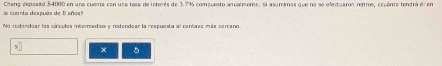 Chang depositó $4000 en una cuenta con una tasa de interés de 3.7% compuesto anualmente. Si asumimos que no se efectuaron retiros, ¿cuánto tendrá él en 
la cuenta después de 8 años? 
No redondear los cálculos intermedios y redondear la respuesta al centavo más cercano. 
×