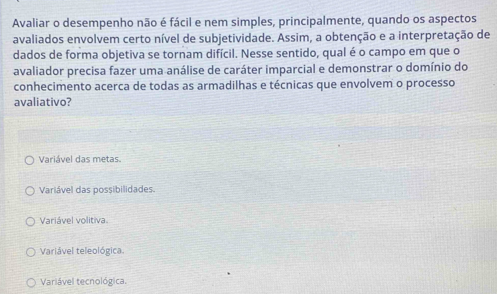 Avaliar o desempenho não é fácil e nem simples, principalmente, quando os aspectos
avaliados envolvem certo nível de subjetividade. Assim, a obtenção e a interpretação de
dados de forma objetiva se tornam difícil. Nesse sentido, qual é o campo em que o
avaliador precisa fazer uma análise de caráter imparcial e demonstrar o domínio do
conhecimento acerca de todas as armadilhas e técnicas que envolvem o processo
avaliativo?
Variável das metas.
Variável das possibilidades.
Variável volitiva.
Variável teleológica.
Variável tecnológica.