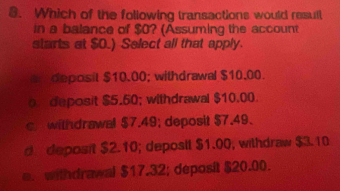 Which of the following transactions would resull
in a balance of $0? (Assuming the account
starts at $O.) Select all that apply.
deposit $10.00; withdrawal $10.00.
deposit $5.50; withdrawal $10.00.
c withdrawal $7.49; deposit $7.49.
d deposit $2.10; deposit $1.00, withdraw $3.10
e. withdrawal $17.32; deposit $20.00.