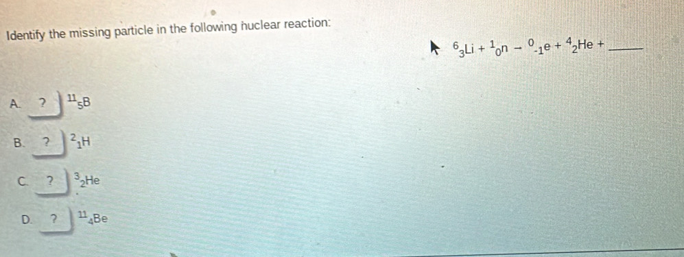 Identify the missing particle in the following huclear reaction:
_^6_3Li+^1_0n-^0_-1e+^4_2He+
A. _ ?)^11_5B
B. _ ?^21H
C. _ ?)^3_2He
D. ?|11_4Be