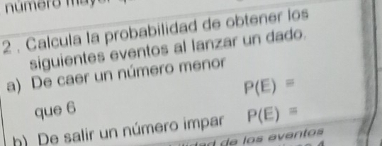 numero may er 
2 . Calcula la probabilidad de obtener los 
siguientes eventos al lanzar un dado. 
a) De caer un número menor 
que 6 P(E)=
h) De salir un número impar P(E)=