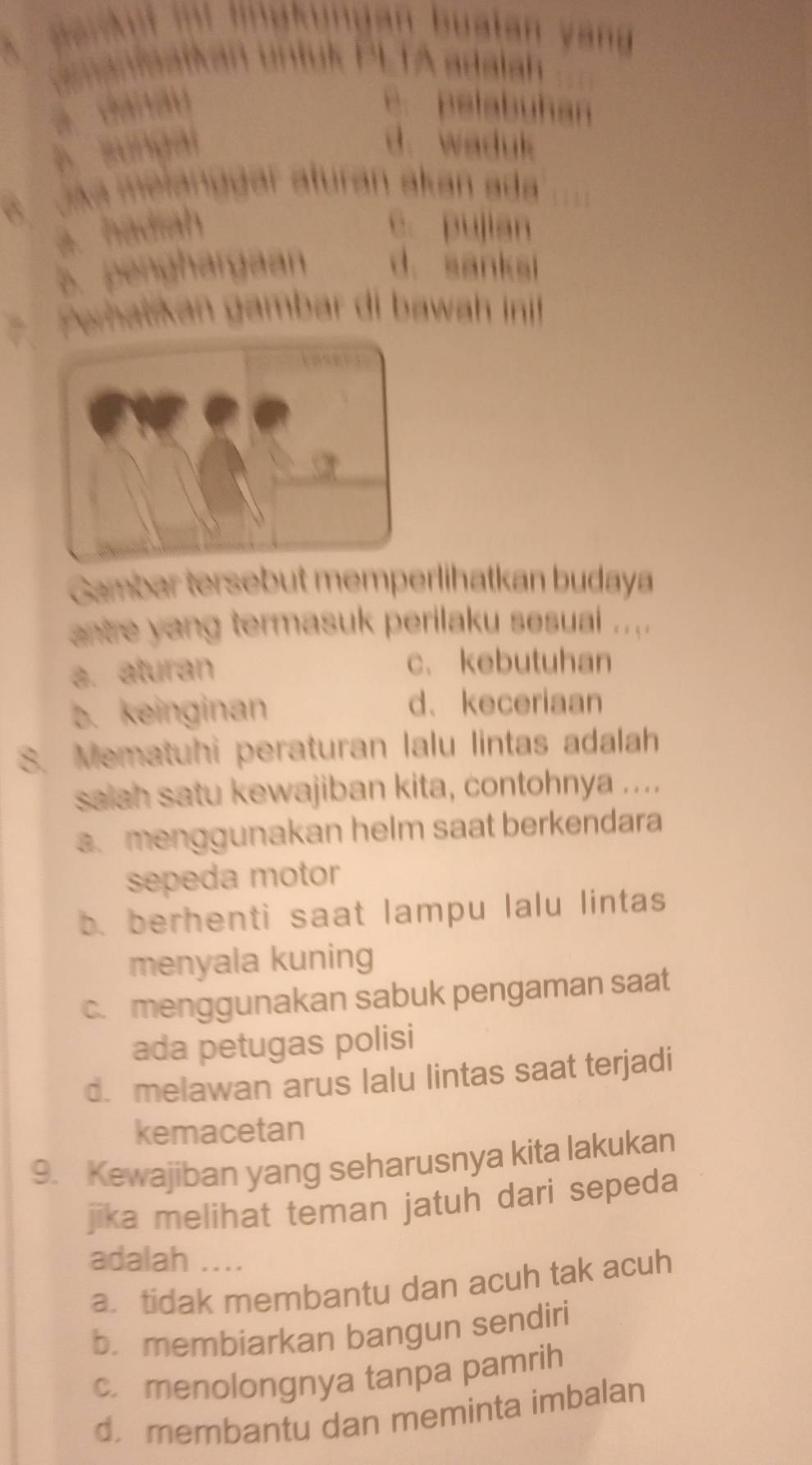 an u a l an y a 
PLTA adalah
e. pelabuhan
a sungal d. waduk
A aka melanggar aturan akan ada
a. hadiah c. pujian
B. penghargaan d. sanksi
, Peratikan gambar di bawah inif
Gambar tersebut memperlihatkan budaya
nre yang termasuk perilaku sesuai .... .
a. aturan
c、kebutuhan
b. keinginan d、keceriaan
8. Mematuhi peraturan lalu lintas adalah
salah satu kewajiban kita, contohnya ....
a. menggunakan helm saat berkendara
sepeda motor
b berhenti saat lampu lalu lintas
menyala kuning
c. menggunakan sabuk pengaman saat
ada petugas polisi
d. melawan arus lalu lintas saat terjadi
kemacetan
9. Kewajiban yang seharusnya kita lakukan
jika melihat teman jatuh dari sepeda
adalah ....
a. tidak membantu dan acuh tak acuh
b. membiarkan bangun sendiri
c. menolongnya tanpa pamrih
d. membantu dan meminta imbalan