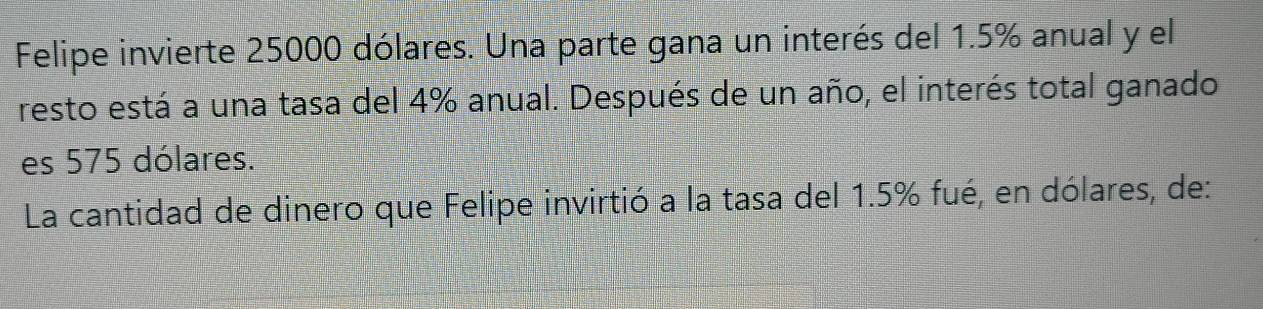 Felipe invierte 25000 dólares. Una parte gana un interés del 1.5% anual y el 
resto está a una tasa del 4% anual. Después de un año, el interés total ganado 
es 575 dólares. 
La cantidad de dinero que Felipe invirtió a la tasa del 1.5% fué, en dólares, de: