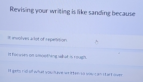 Revising your writing is like sanding because
It involves a lot of repetition.
It focuses on smoothing what is rough.
It gets rid of what you have written so you can start over.