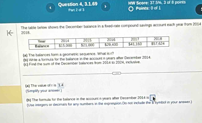 Question 4, 3.1.69 HW Score: 37.5%, 3 of 8 points 
Part 2 of 3 Points: 0 of 1 
The table below shows the December balance in a fixed-rate compound savings account each year from 2014
2018. 
(a) The balances form a geometric sequence. What is r? 
(b) Write a formula for the balance in the account n years after December 2014. 
(c) Find the sum of the December balances from 2014 to 2024, inclusive. 
(a) The value of r is 1.4
(Simplify your answer.) 
(b) The formula for the balance in the account n years after December 2014 is 
(Use integers or decimals for any numbers in the expression.Do not include the $ symbol in your answer.)