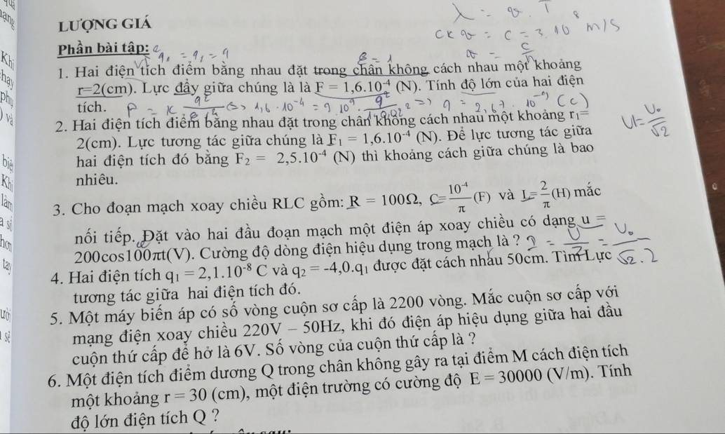 rạng lượng giá
Kh  Phần bài tập: 
hav
1. Hai điện tích điểm bằng nhau đặt trong chân không cách nhau một khoảng
r=2(cm ). Lực đầy giữa chúng là là F=1,6.10^(-4)(N). Tính độ lớn của hai điện
phu
tích.
Và 2. Hai điện tích điểm bằng nhau đặt trong chân không cách nhau một khoảng r_1=
2(cm). Lực tương tác giữa chúng là F_1=1,6.10^(-4)(N). Để lực tương tác giữa
bịệ hai điện tích đó bằng F_2=2,5.10^(-4)(N) thì khoảng cách giữa chúng là bao
Khi nhiêu.
lam
3. Cho đoạn mạch xoay chiều RLC gồm: R=100Omega ,C= (10^(-4))/π  (F) và L= 2/π  (H) mắc
a sĩ
how
nối tiếp. Đặt vào hai đầu đoạn mạch một điện áp xoay chiều có dạng i=
200cos100πt(V). Cường độ dòng điện hiệu dụng trong mạch là ?
tay và q_2=-4,0.q 1 được đặt cách nhâu 50cm. Tìm Lực
4. Hai điện tích q_1=2,1.10^(-8)C
tương tác giữa hai điện tích đó.
5. Một máy biến áp có số vòng cuộn sơ cấp là 2200 vòng. Mắc cuộn sơ cấp với
sẻ mạng điện xoay chiều 220V-50Hz t, khi đó điện áp hiệu dụng giữa hai đầu
cuộn thứ cấp để hở là 6V. Số vòng của cuộn thứ cấp là ?
6. Một điện tích điểm dương Q trong chân không gây ra tại điểm M cách điện tích
một khoảng r=30(cm) , một điện trường có cường độ E=30000(V/m). Tính
độ lớn điện tích Q ?