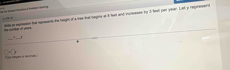 1425 
hd, for School: Practice & Problem Solving 
4,1,PS-10 
Write an expression that represents the height of a tree that begins at 8 feet and increases by 3 feet per year. Let y represent the number of years. 
_ 
+ _ y
□ +□ y
(Type integers or decimals.)