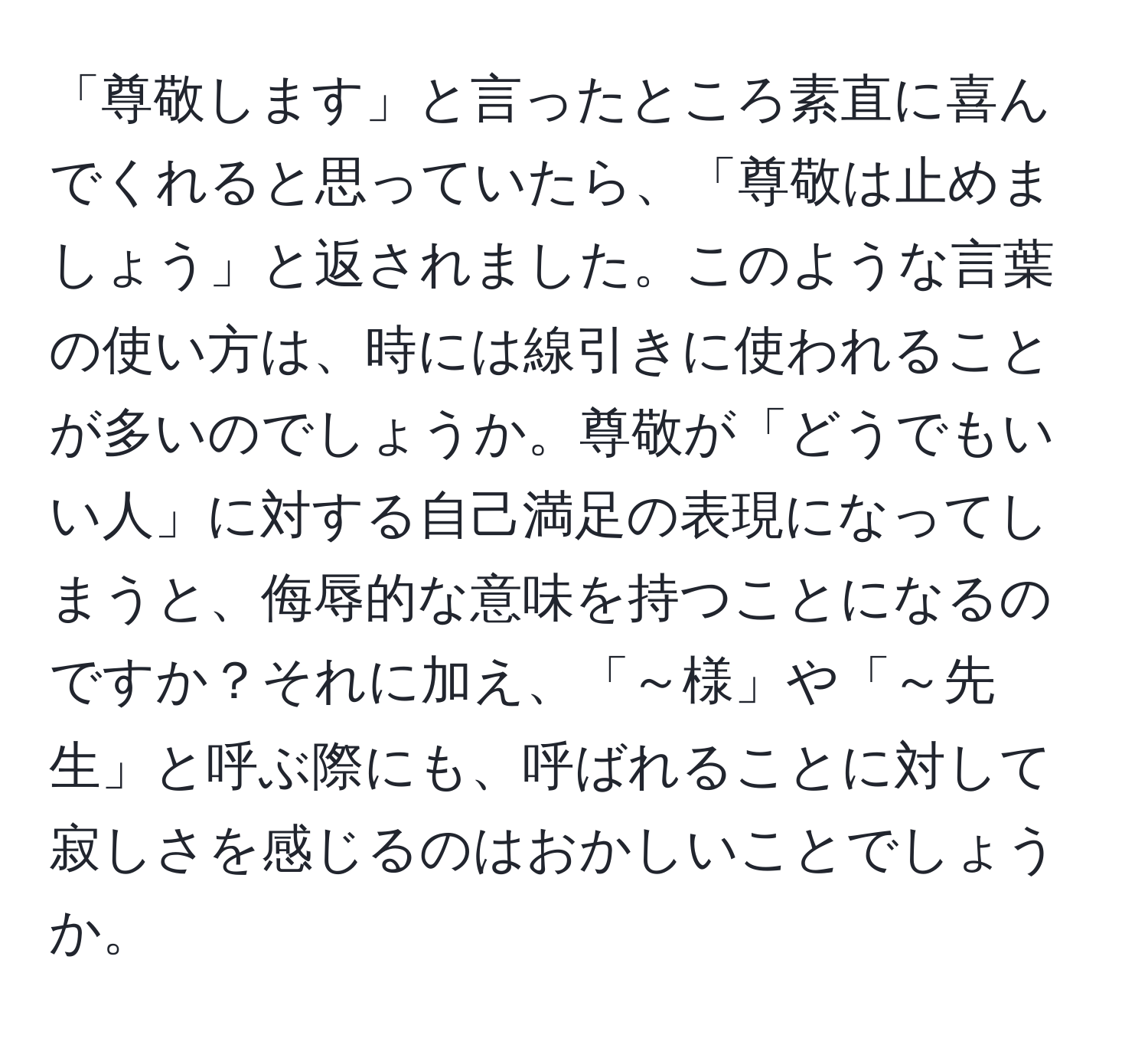 「尊敬します」と言ったところ素直に喜んでくれると思っていたら、「尊敬は止めましょう」と返されました。このような言葉の使い方は、時には線引きに使われることが多いのでしょうか。尊敬が「どうでもいい人」に対する自己満足の表現になってしまうと、侮辱的な意味を持つことになるのですか？それに加え、「～様」や「～先生」と呼ぶ際にも、呼ばれることに対して寂しさを感じるのはおかしいことでしょうか。