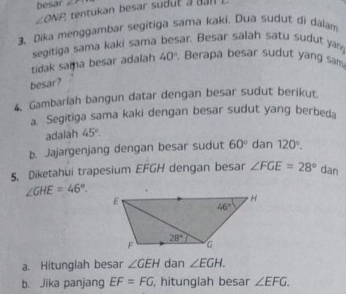 besar ∠ C
∠ ONP, tentukan besar sudut a d n  l 
3. Dika menggambar segitiga sama kaki. Dua sudut di dalam
segitiga sama kaki sama besar. Besar salah satu sudut yang
tidak sama besar adalah 40°. Berapa besar sudut yang sam
besar?
4. Gambarlah bangun datar dengan besar sudut berikut
a. Segitiga sama kaki dengan besar sudut yang berbeda
adalah 45°.
b. Jajargenjang dengan besar sudut 60° dan 120°.
5. Diketahui trapesium EFGH dengan besar ∠ FGE=28° dan
∠ GHE=46°.
a. Hitunglah besar ∠ GEH dan ∠ EGH.
b. Jika panjang EF=FG , hitunglah besar ∠ EFG.