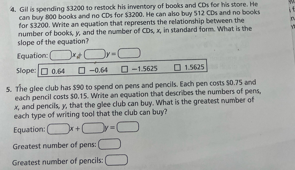 Gil is spending $3200 to restock his inventory of books and CDs for his store. He m 
can buy 800 books and no CDs for $3200. He can also buy 512 CDs and no books i f 
for $3200. Write an equation that represents the relationship between the n 
number of books, y, and the number of CDs, x, in standard form. What is the 
1t 
slope of the equation? 
Equation: □ x+□ y=□
Slope: □ 0.64 □ -0.64 □ -1.5625 1.5625
5. The glee club has $90 to spend on pens and pencils. Each pen costs $0.75 and 
each pencil costs $0.15. Write an equation that describes the numbers of pens,
x, and pencils, y, that the glee club can buy. What is the greatest number of 
each type of writing tool that the club can buy? 
Equation: □ x+□ y=□
Greatest number of pens: □ 
Greatest number of pencils: □