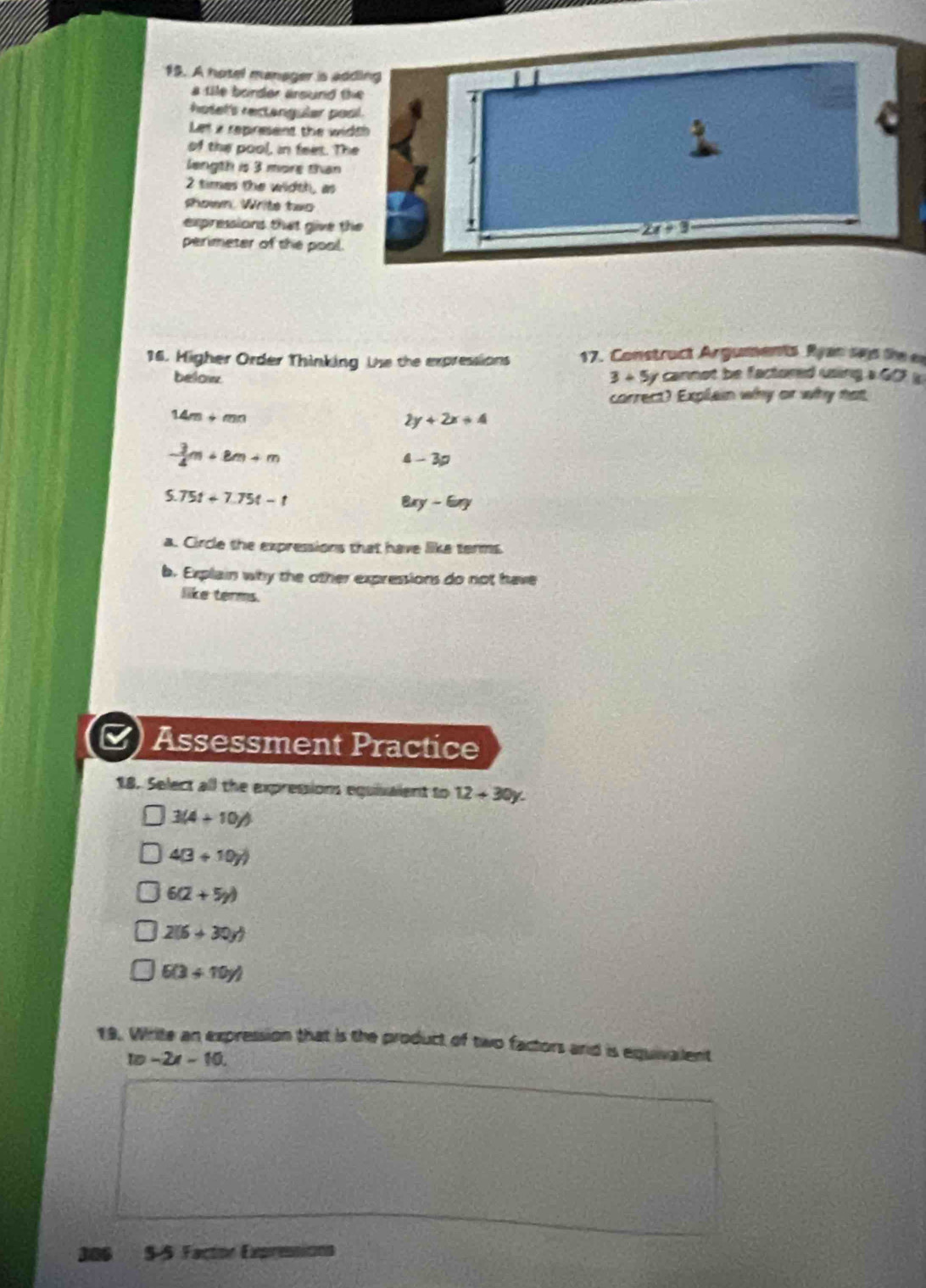A hotel manager is adding
a tile border arsund the 
hotef's rectenguler pool.
Let a repinesent the width
a
of the pool, in feet. The
length is 3 more than
2 times the width, as
shown. Write two
expressions that give the
2x+9
perimeter of the pool.
16. Higher Order Thinking Uhe the expressions 17. Construct Arguments Ryan sas the ea
below 3+5y cannot be factored wsing a G D
correct) Explain why or why not
14m+mn
2y+2x+4
- 3/4 m+8m+m
4-3a
5.75t+7.75t-t
B y-6ny
a. Circle the expressions that have like terms
b. Explain why the other expressions do not have
like terms.
Assessment Practice
18. Select all the expressions equisalent to 12+30y.
3(4+10y)
4(3+10y)
6(2+5y)
2(6+30y)
6(3+10y)
19. Write an expression that is the product of two factors and is equivalent
10-2x-10. 
306 $-5 Factor Expresionn