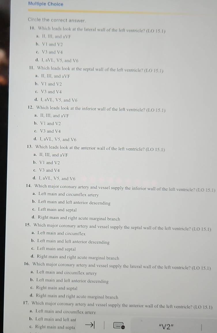 Circle the correct answer.
10. Which leads look at the lateral wall of the left ventricle? (LO 15.1)
a. II, III, and aVF
b. V1 and V2
c. V3 and V4
d. 1, aVL, V5, and V6
11. Which leads look at the septal wall of the left ventricle? (LO 15.1)
a. II, III, and aVF
b. V1 and V2
c. V3 and V4
d. I, aVL, V5, and V6
12. Which leads look at the inferior wall of the left ventricle? (LO 15.1)
a. II, III, and aVF
b. V1 and V2
c. V3 and V4
d. I, aVL, V5, and V6
13. Which leads look at the anterior wall of the left ventricle? (LO 15.1)
a. II, III, and aVF
b. V1 and V2
c. V3 and V4
d. I, aVL, V5, and V6
14. Which major coronary artery and vessel supply the inferior wall of the left ventricle? (LO 15.1)
a. Left main and circumflex artery
b. Left main and left anterior descending
c. Left main and septal
d. Right main and right acute marginal branch
15. Which major coronary artery and vessel supply the septal wall of the left ventricle? (LO 15.1)
a. Left main and circumflex
b. Left main and left anterior descending
c. Left main and septal
d. Right main and right acute marginal branch
16. Which major coronary artery and vessel supply the lateral wall of the left ventricle? (LO 15.1)
a. Left main and circumflex artery
b. Left main and left anterior descending
c. Right main and septal
d. Right main and right acute marginal branch
17. Which major coronary artery and vessel supply the anterior wall of the left ventricle? (LO 15.1)
a. Left main and circumflex artery
b. Left main and left ant
c. Right main and septa
''V2''