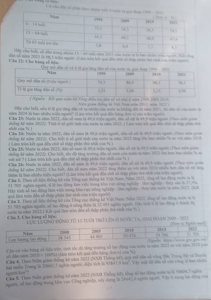 Cơ cầu dân số phân theo 
ớc ta là bao nhiều triệu người. Biết tóng
dân số năm 2021 là 98,5 triệu người. (Làm tròn kết quả đến chữ số thập phần thứ nhất của triệu người)
Câu 22: Cho bảng số liệu:
điều tra dân số và nhà ở năm 1999,2009,2019.
Niên giám thống kê Việt Nam năm 2011, năm 2022 )
Hãy cho biết, nều tỉ lệ gia tăng dân số tự nhiên của nước ta không đổi từ năm 2021, thi dân số của mước t
năm 2024 là bao nhiêu triệu người? (Làm tròn kết quả đến bàng đơn vị của triệu người)
Câu 23: Nước ta năm 2022, dân số nam là 49,6 triệu người, dân số nữ là 49,9 triệu người (Theo niên giám
thống kê năm 2022). Tính tỉ số giới tính của nước ta năm 2022. ( Làm tròn kết quả đến chữ số thập phần thể
nhất của % )
Câu 24: Nước ta năm 2022, dân số nam là 49,6 triệu người, dân số nữ là 49,9 triệu người (Theo nờn giảm
thống kê năm 2022). Cho biết tỉ số giới tính của nước ta năm 2022 tăng lên bao nhiêu % so với năm 2010.
( Làm tròn kết quả đến chữ số thập phân thứ nhất của % )
Câu 25: Nước ta năm 2022, dân số nam là 49,6 triệu người, dân số nữ là 49,9 triệu người (Theo niên giảm
thống kê năm 2022). Cho biết, tốc độ tăng trưởng dân số nam của nước ta năm 2022 lớn hơn bao nhiều % so
với nữ ? ( Làm tròn kết quả đến chữ số thập phân thứ nhất của % )
Câu 26: Nước ta năm 2022, dân số nam là 49,6 triệu người, dân số nữ là 49,9 triệu người (Theo niên giám
thống kê năm 2022). Cho biết, dân số nam năm 2022 tăng thêm sơ với năm 2010 nhiều hơn dân số sữt từng
thêm là bao nhiêu triệu người? (Làm tròn kết quả đến chữ số thập phân thứ nhất của triệu người)
Câu 1. Theo số liệu thống kê của Tổng cục thống kê Việt Nam: Năm 2022, tổng số lao động nước ta là
51 705 nghìn người, tỉ lệ lao động làm việc trong khu vực nông nghiệp - làm nghiệp - thủy sản là 27.5%,
Hãy tính số lao động làm việc trong khu vực nông nghiệp - lâm nghiệp - thủy sản nước ta năm 2022. (Kết
quả làm tròn đến số thập phân thứ nhất của triệu người)
Câu 2. Theo số liệu thống kê của Tổng cục thống kê Việt Nam: Năm 2022, tổng số lao động nước ta là
51 705 nghìn người, số lao động ở nông thôn là 32 493 nghìn người. Hãy tính tỉ lệ lao động ở thành thị
nước ta năm 2022 ( Kết quả làm tròn đến số thập phân thứ nhật của % )
Câu 3. Cho bảng số liệu:
lực LượnG độnG từ 15 tuổi trở lêN ở nước tA, giai đoạn 2000 - 2022
Căn cứ vào bảng số liệu trên, tính tốc độ tăng trưởng số lao động của nước tả năm 2022 so với năm 2010 (coi
số dân năm 2010=100% ) (làm tròn kết quả đến hàng đơn vị của %)
Câu 4. Theo Niên giám thống kê năm 2022 (NXB Thống kê), quy mô dân số vùng Bắc Trung Bộ và Duyên
hải miền Trung là 20661,7 nghin người; diện tích là 95847, 9km^2 1 Vậy mật độ dân số của vùng là bao nhiều
ngườ /km^2
Câu 5. Theo Niên giám thống kê năm 2022 (NXB Thống kê), tổng số lao động nước ta là 50604,7 nghĩn
người, số lao động trong khu vực Công nghiệp, xây dựng là 24442,0 nghìn người. Vậy tỉ trọng lạo động của